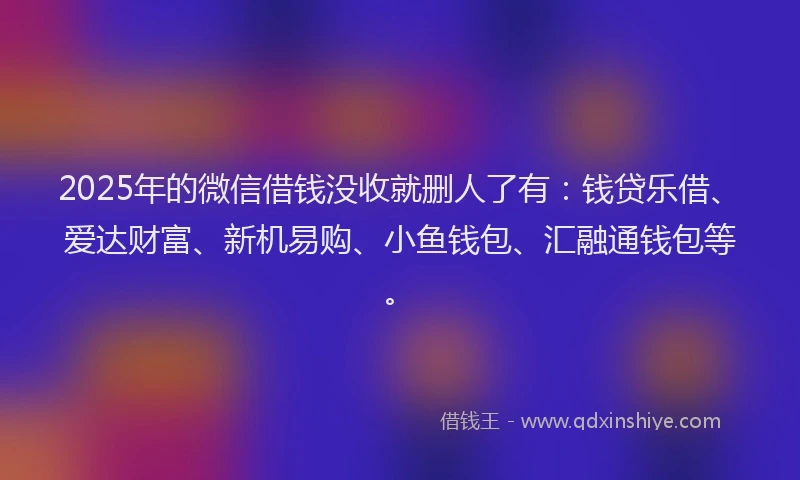 2025年的微信借钱没收就删人了有：钱贷乐借、爱达财富、新机易购、小鱼钱包、汇融通钱包等。