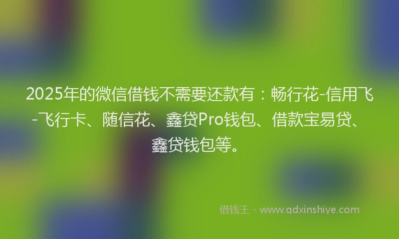 2025年的微信借钱不需要还款有：畅行花-信用飞-飞行卡、随信花、鑫贷Pro钱包、借款宝易贷、鑫贷钱包等。