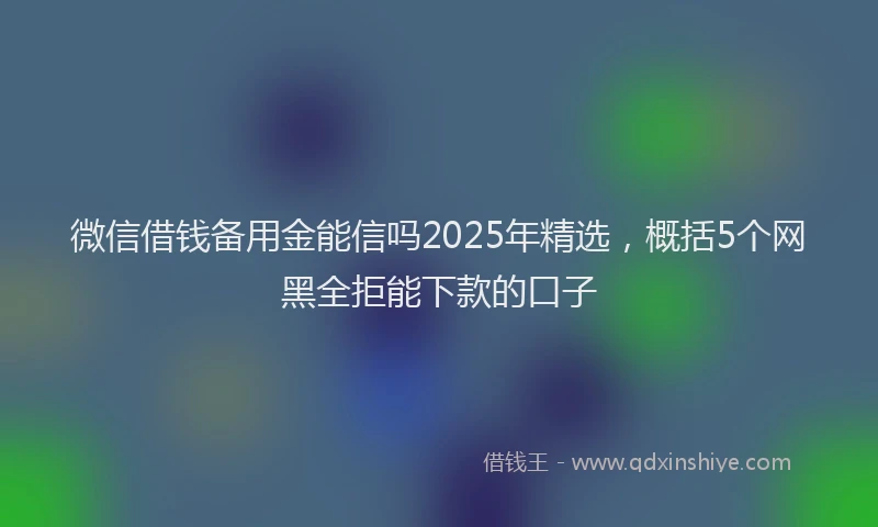 微信借钱备用金能信吗2025年精选，概括5个网黑全拒能下款的口子