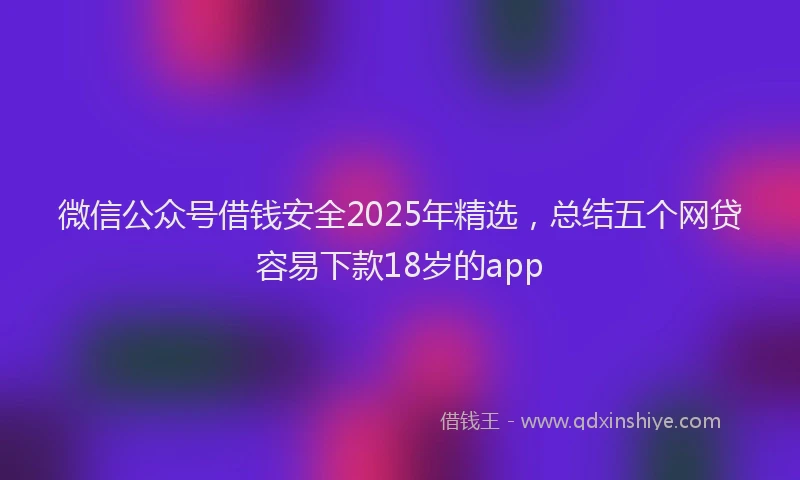 微信公众号借钱安全2025年精选，总结五个网贷容易下款18岁的app
