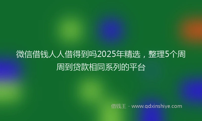 微信借钱人人借得到吗2025年精选，整理5个周周到贷款相同系列的平台