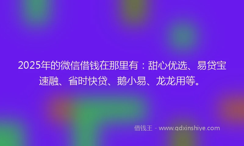 2025年的微信借钱在那里有：甜心优选、易贷宝速融、省时快贷、鹅小易、龙龙用等。
