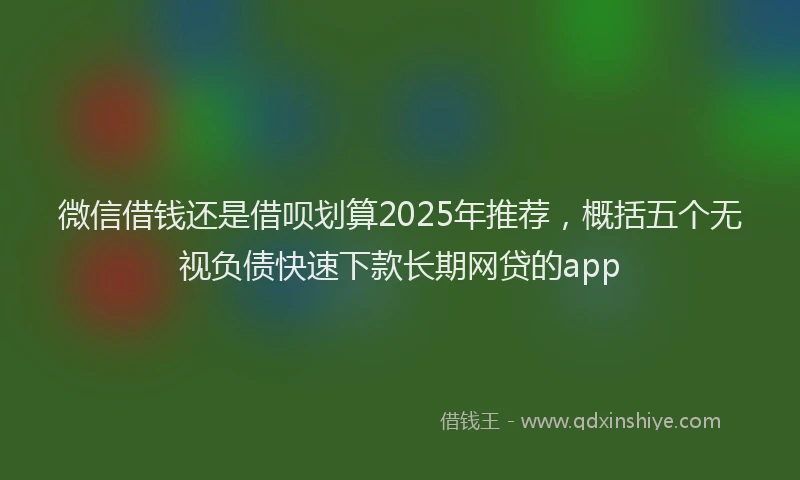 微信借钱还是借呗划算2025年推荐，概括五个无视负债快速下款长期网贷的app