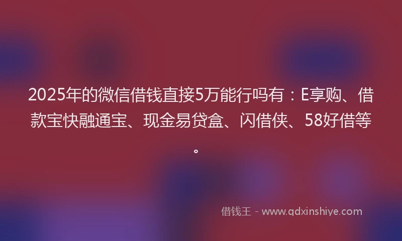 2025年的微信借钱直接5万能行吗有：E享购、借款宝快融通宝、现金易贷盒、闪借侠、58好借等。