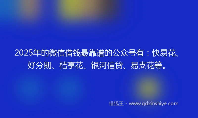 2025年的微信借钱最靠谱的公众号有：快易花、好分期、桔享花、银河信贷、易支花等。