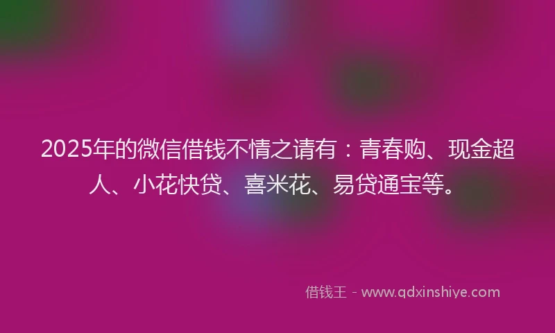 2025年的微信借钱不情之请有：青春购、现金超人、小花快贷、喜米花、易贷通宝等。