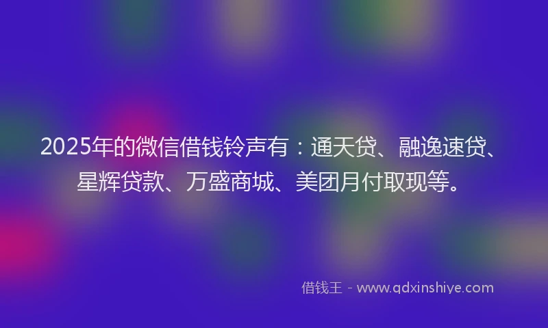 2025年的微信借钱铃声有：通天贷、融逸速贷、星辉贷款、万盛商城、美团月付取现等。