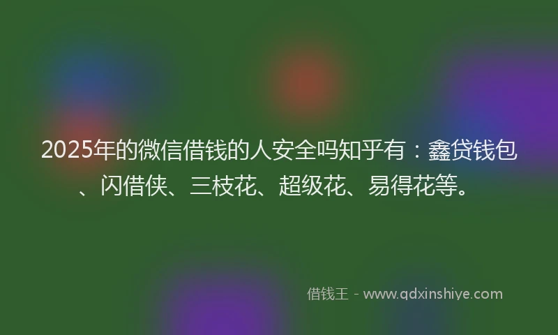 2025年的微信借钱的人安全吗知乎有：鑫贷钱包、闪借侠、三枝花、超级花、易得花等。