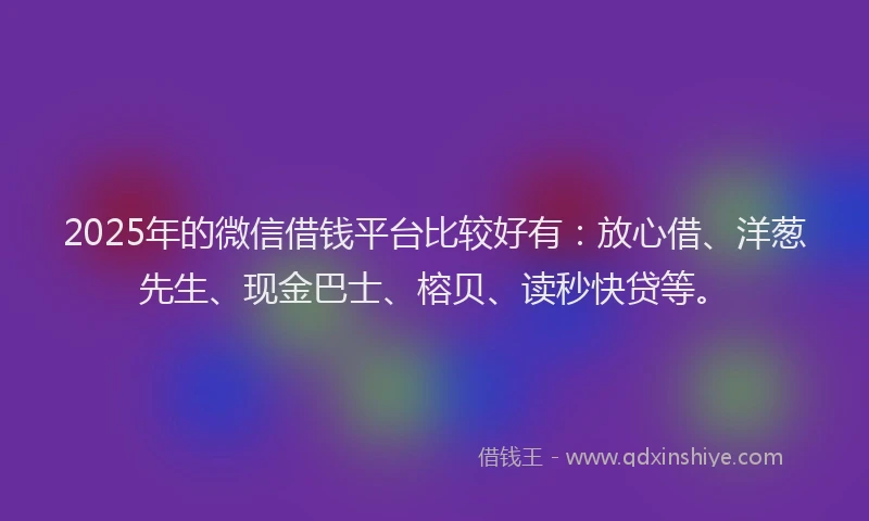 2025年的微信借钱平台比较好有：放心借、洋葱先生、现金巴士、榕贝、读秒快贷等。