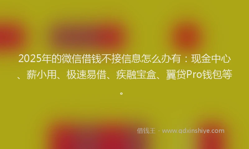 2025年的微信借钱不接信息怎么办有：现金中心、薪小用、极速易借、疾融宝盒、翼贷Pro钱包等。
