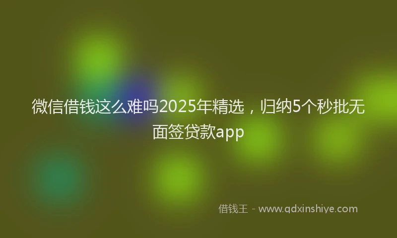 微信借钱这么难吗2025年精选，归纳5个秒批无面签贷款app