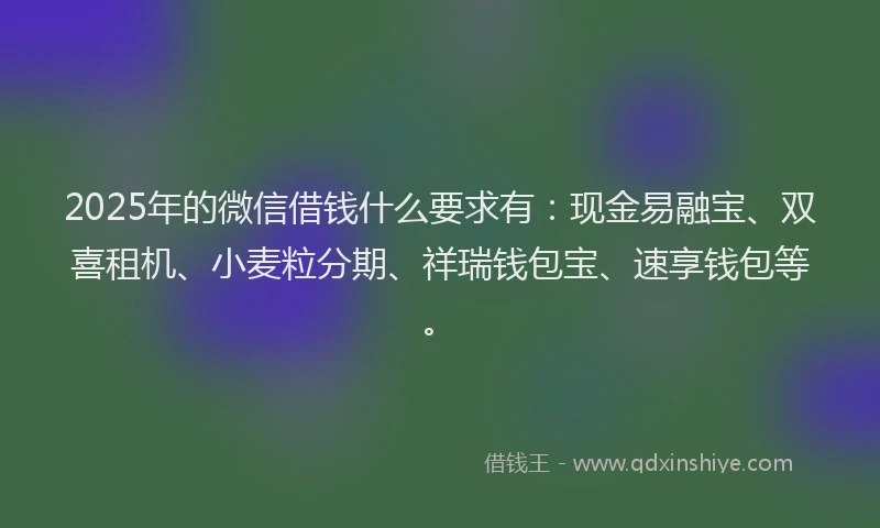 2025年的微信借钱什么要求有：现金易融宝、双喜租机、小麦粒分期、祥瑞钱包宝、速享钱包等。