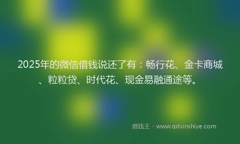 2025年的微信借钱说还了有：畅行花、金卡商城、粒粒贷、时代花、现金易融通途等。