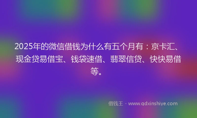 2025年的微信借钱为什么有五个月有：京卡汇、现金贷易借宝、钱袋速借、翡翠信贷、快快易借等。