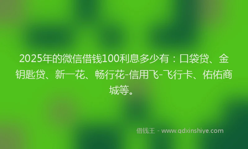 2025年的微信借钱100利息多少有：口袋贷、金钥匙贷、新一花、畅行花-信用飞-飞行卡、佑佑商城等。