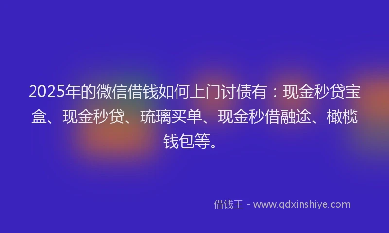 2025年的微信借钱如何上门讨债有：现金秒贷宝盒、现金秒贷、琉璃买单、现金秒借融途、橄榄钱包等。
