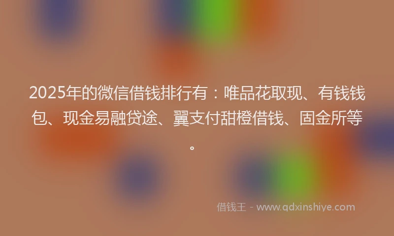 2025年的微信借钱排行有：唯品花取现、有钱钱包、现金易融贷途、翼支付甜橙借钱、固金所等。