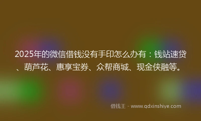 2025年的微信借钱没有手印怎么办有：钱站速贷、葫芦花、惠享宝券、众帮商城、现金侠融等。