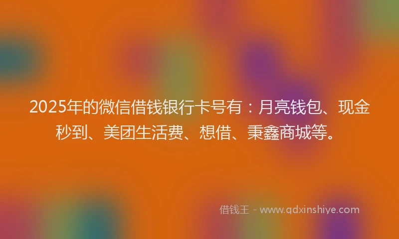 2025年的微信借钱银行卡号有：月亮钱包、现金秒到、美团生活费、想借、秉鑫商城等。