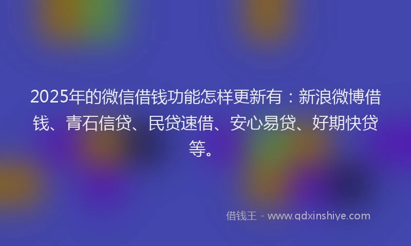 2025年的微信借钱功能怎样更新有：新浪微博借钱、青石信贷、民贷速借、安心易贷、好期快贷等。