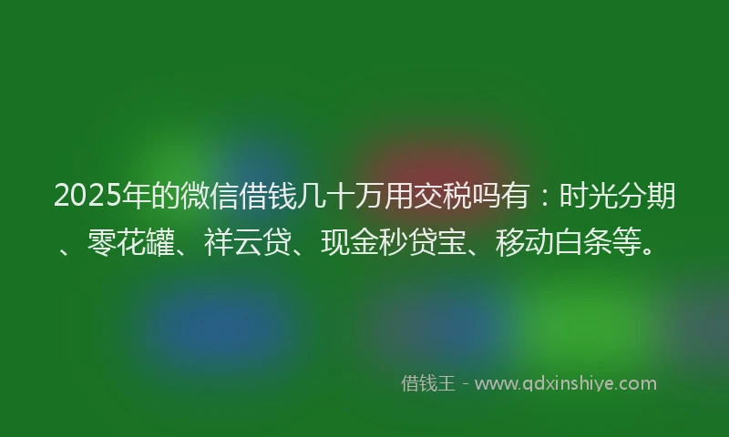 2025年的微信借钱几十万用交税吗有：时光分期、零花罐、祥云贷、现金秒贷宝、移动白条等。