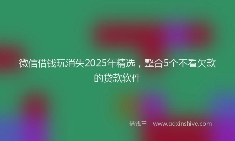微信借钱玩消失2025年精选，整合5个不看欠款的贷款软件