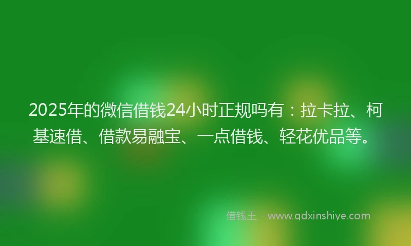 2025年的微信借钱24小时正规吗有：拉卡拉、柯基速借、借款易融宝、一点借钱、轻花优品等。