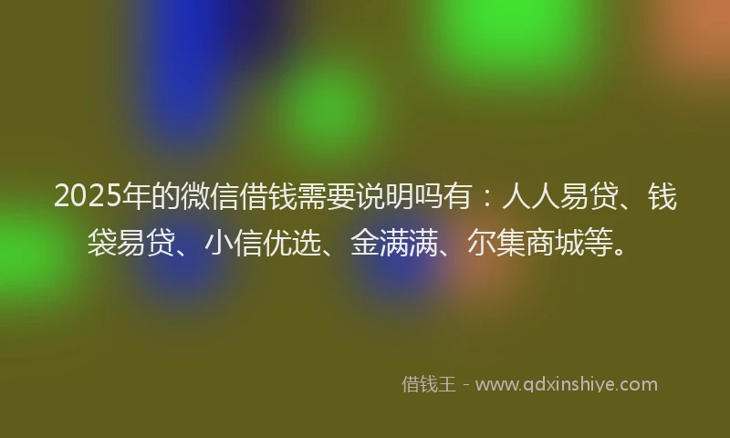 2025年的微信借钱需要说明吗有：人人易贷、钱袋易贷、小信优选、金满满、尔集商城等。