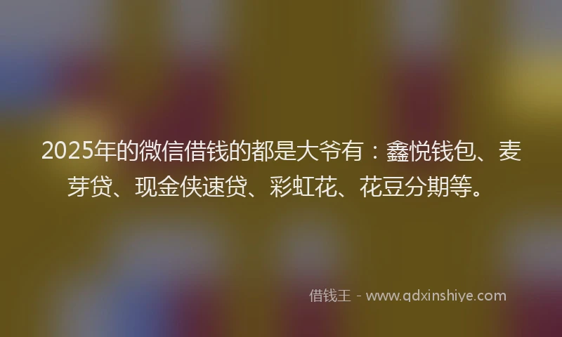 2025年的微信借钱的都是大爷有：鑫悦钱包、麦芽贷、现金侠速贷、彩虹花、花豆分期等。