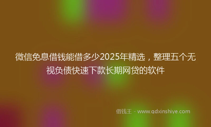 微信免息借钱能借多少2025年精选，整理五个无视负债快速下款长期网贷的软件