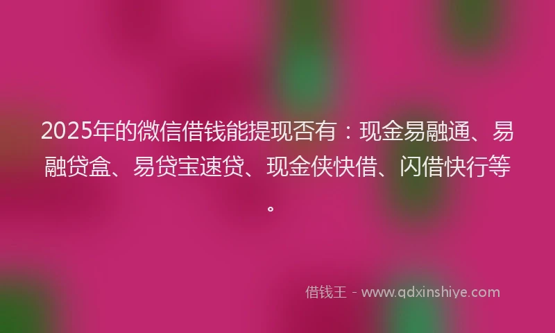 2025年的微信借钱能提现否有：现金易融通、易融贷盒、易贷宝速贷、现金侠快借、闪借快行等。