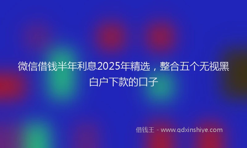 微信借钱半年利息2025年精选，整合五个无视黑白户下款的口子
