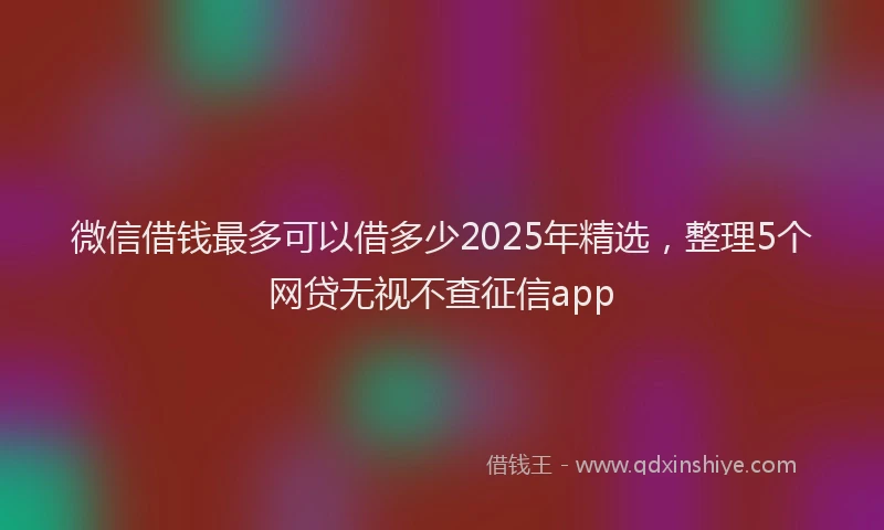 微信借钱最多可以借多少2025年精选，整理5个网贷无视不查征信app