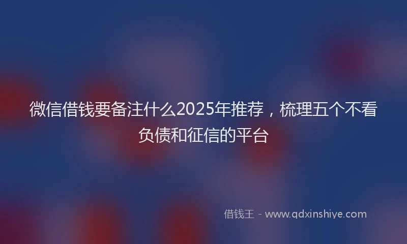 微信借钱要备注什么2025年推荐，梳理五个不看负债和征信的平台
