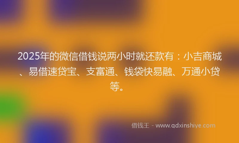 2025年的微信借钱说两小时就还款有：小吉商城、易借速贷宝、支富通、钱袋快易融、万通小贷等。