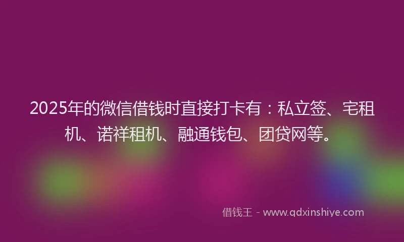 2025年的微信借钱时直接打卡有：私立签、宅租机、诺祥租机、融通钱包、团贷网等。