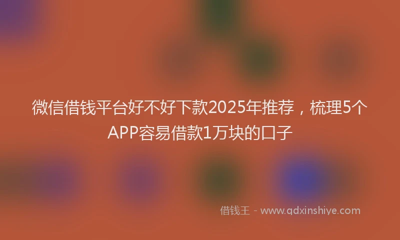 微信借钱平台好不好下款2025年推荐，梳理5个APP容易借款1万块的口子