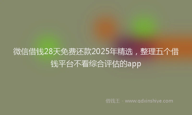 微信借钱28天免费还款2025年精选，整理五个借钱平台不看综合评估的app