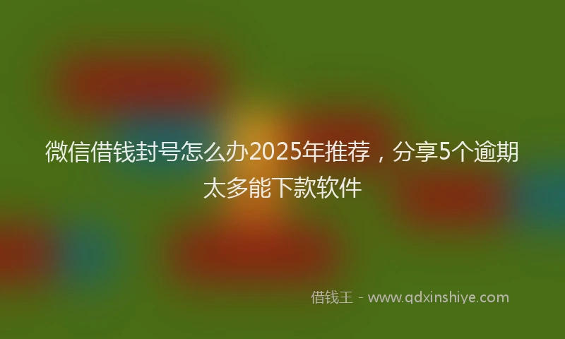 微信借钱封号怎么办2025年推荐，分享5个逾期太多能下款软件