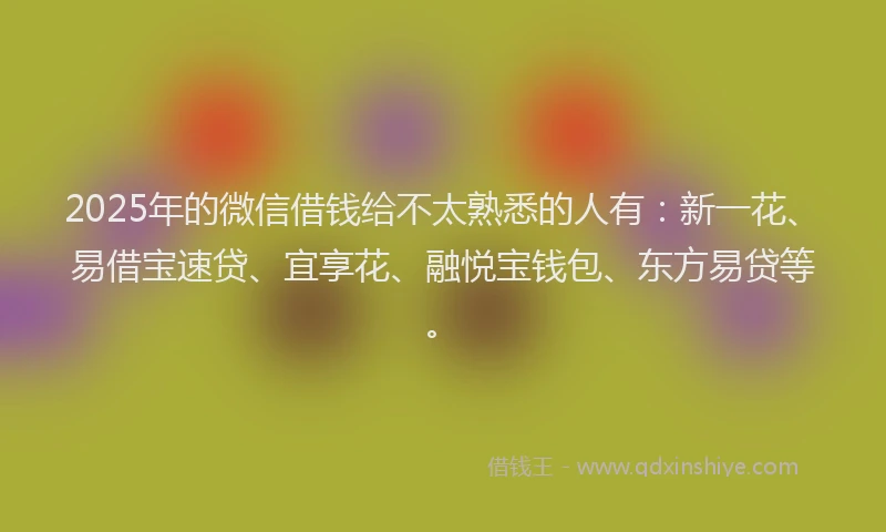 2025年的微信借钱给不太熟悉的人有：新一花、易借宝速贷、宜享花、融悦宝钱包、东方易贷等。
