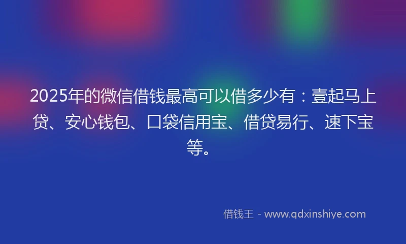 2025年的微信借钱最高可以借多少有：壹起马上贷、安心钱包、口袋信用宝、借贷易行、速下宝等。