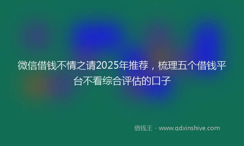 微信借钱不情之请2025年推荐，梳理五个借钱平台不看综合评估的口子