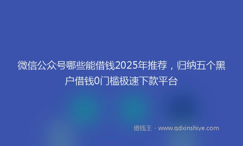 微信公众号哪些能借钱2025年推荐，归纳五个黑户借钱0门槛极速下款平台