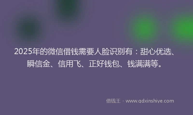 2025年的微信借钱需要人脸识别有：甜心优选、瞬信金、信用飞、正好钱包、钱满满等。