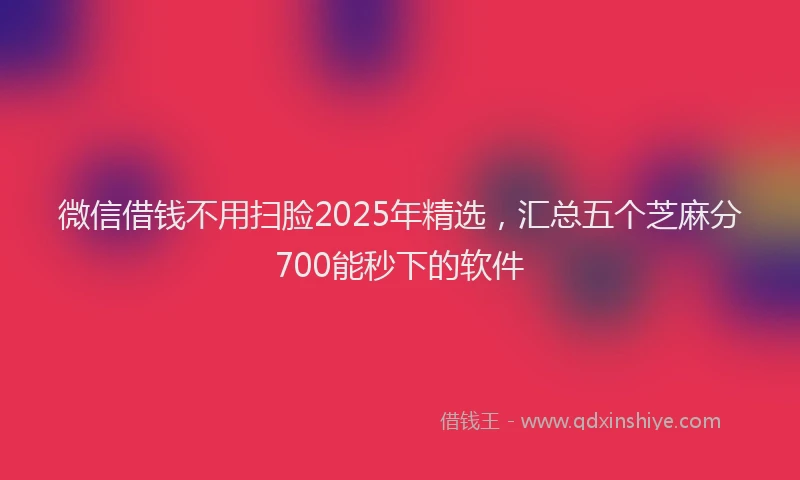 微信借钱不用扫脸2025年精选，汇总五个芝麻分700能秒下的软件