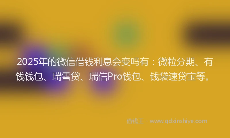 2025年的微信借钱利息会变吗有：微粒分期、有钱钱包、瑞雪贷、瑞信Pro钱包、钱袋速贷宝等。