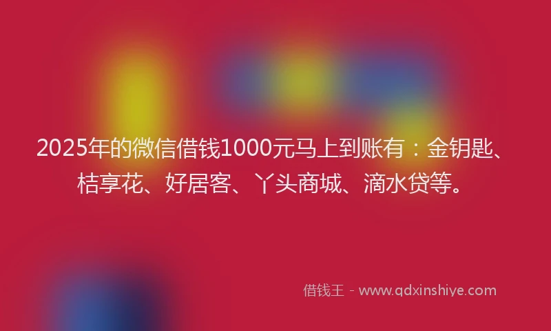 2025年的微信借钱1000元马上到账有：金钥匙、桔享花、好居客、丫头商城、滴水贷等。