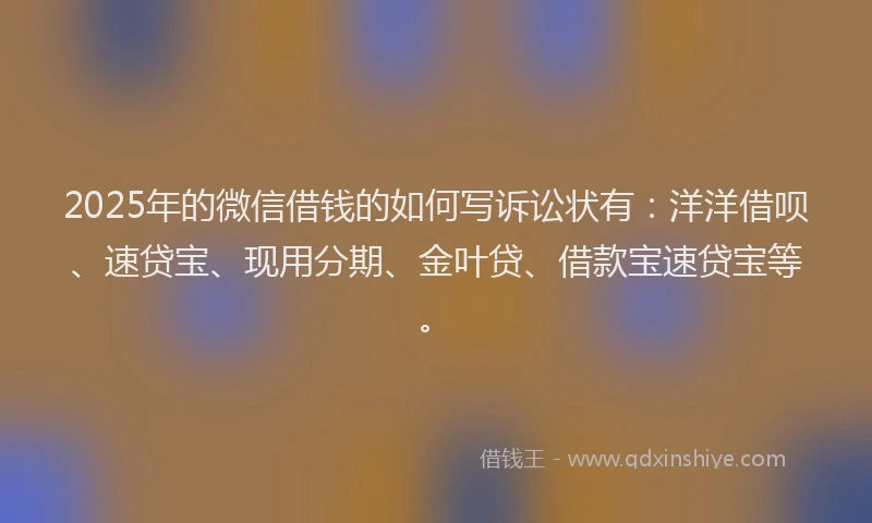 2025年的微信借钱的如何写诉讼状有：洋洋借呗、速贷宝、现用分期、金叶贷、借款宝速贷宝等。