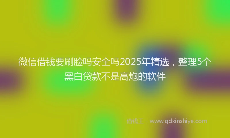 微信借钱要刷脸吗安全吗2025年精选，整理5个黑白贷款不是高炮的软件