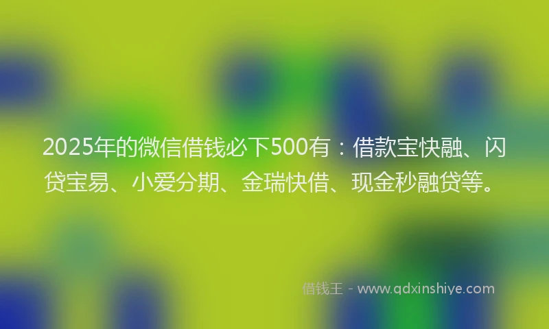 2025年的微信借钱必下500有：借款宝快融、闪贷宝易、小爱分期、金瑞快借、现金秒融贷等。